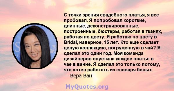 С точки зрения свадебного платья, я все пробовал. Я попробовал короткие, длинные, деконструированные, построенные, бюстеры, работая в тканях, работая по цвету. Я работаю по цвету в Bridal, наверное, 15 лет. Кто еще