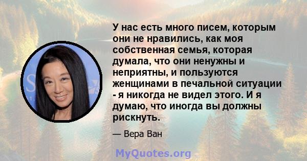 У нас есть много писем, которым они не нравились, как моя собственная семья, которая думала, что они ненужны и неприятны, и пользуются женщинами в печальной ситуации - я никогда не видел этого. И я думаю, что иногда вы