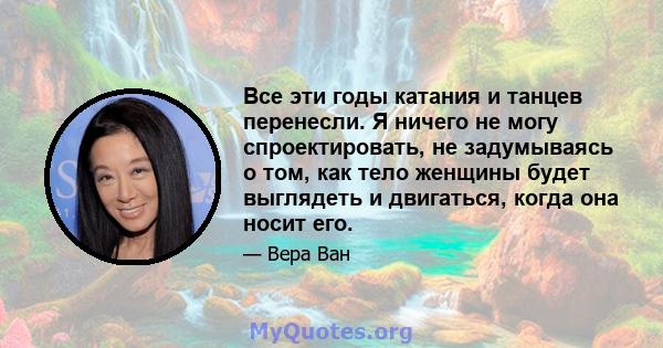 Все эти годы катания и танцев перенесли. Я ничего не могу спроектировать, не задумываясь о том, как тело женщины будет выглядеть и двигаться, когда она носит его.