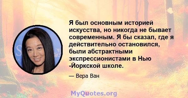 Я был основным историей искусства, но никогда не бывает современным. Я бы сказал, где я действительно остановился, были абстрактными экспрессионистами в Нью -Йоркской школе.