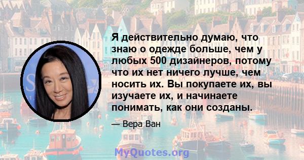 Я действительно думаю, что знаю о одежде больше, чем у любых 500 дизайнеров, потому что их нет ничего лучше, чем носить их. Вы покупаете их, вы изучаете их, и начинаете понимать, как они созданы.