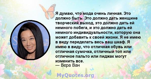 Я думаю, что мода очень личная. Это должно быть. Это должно дать женщине творческий выход, это должно дать ей немного побега, и это должно дать ей немного индивидуальности, которую она может добавить к своей жизни. Я не 