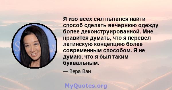 Я изо всех сил пытался найти способ сделать вечернюю одежду более деконструированной. Мне нравится думать, что я перевел латинскую концепцию более современным способом. Я не думаю, что я был таким буквальным.