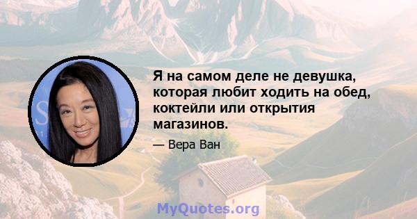 Я на самом деле не девушка, которая любит ходить на обед, коктейли или открытия магазинов.