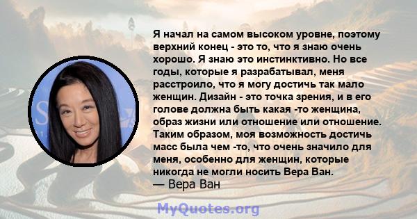 Я начал на самом высоком уровне, поэтому верхний конец - это то, что я знаю очень хорошо. Я знаю это инстинктивно. Но все годы, которые я разрабатывал, меня расстроило, что я могу достичь так мало женщин. Дизайн - это