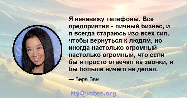 Я ненавижу телефоны. Все предприятия - личный бизнес, и я всегда стараюсь изо всех сил, чтобы вернуться к людям, но иногда настолько огромный настолько огромный, что если бы я просто отвечал на звонки, я бы больше