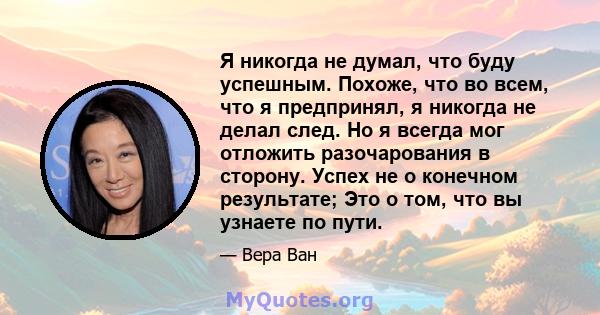 Я никогда не думал, что буду успешным. Похоже, что во всем, что я предпринял, я никогда не делал след. Но я всегда мог отложить разочарования в сторону. Успех не о конечном результате; Это о том, что вы узнаете по пути.