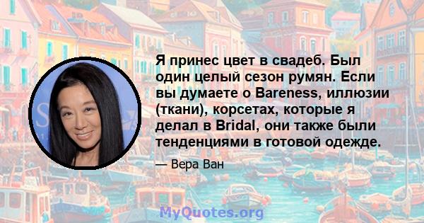 Я принес цвет в свадеб. Был один целый сезон румян. Если вы думаете о Bareness, иллюзии (ткани), корсетах, которые я делал в Bridal, они также были тенденциями в готовой одежде.