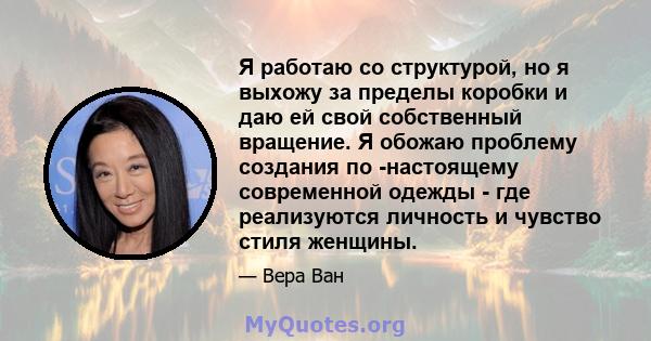 Я работаю со структурой, но я выхожу за пределы коробки и даю ей свой собственный вращение. Я обожаю проблему создания по -настоящему современной одежды - где реализуются личность и чувство стиля женщины.