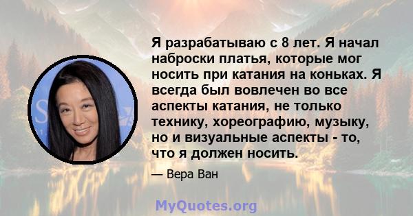 Я разрабатываю с 8 лет. Я начал наброски платья, которые мог носить при катания на коньках. Я всегда был вовлечен во все аспекты катания, не только технику, хореографию, музыку, но и визуальные аспекты - то, что я