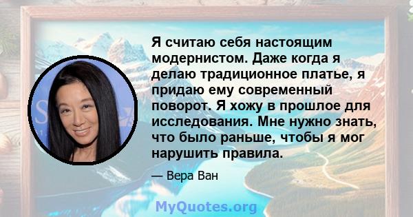 Я считаю себя настоящим модернистом. Даже когда я делаю традиционное платье, я придаю ему современный поворот. Я хожу в прошлое для исследования. Мне нужно знать, что было раньше, чтобы я мог нарушить правила.