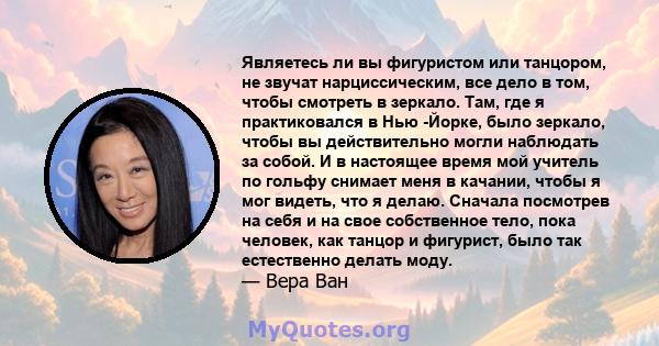 Являетесь ли вы фигуристом или танцором, не звучат нарциссическим, все дело в том, чтобы смотреть в зеркало. Там, где я практиковался в Нью -Йорке, было зеркало, чтобы вы действительно могли наблюдать за собой. И в