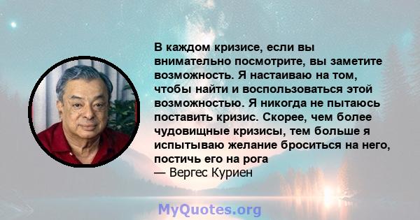 В каждом кризисе, если вы внимательно посмотрите, вы заметите возможность. Я настаиваю на том, чтобы найти и воспользоваться этой возможностью. Я никогда не пытаюсь поставить кризис. Скорее, чем более чудовищные