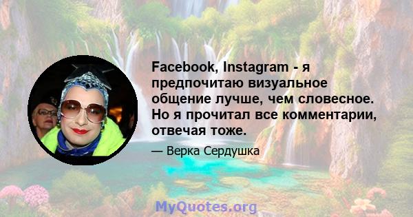 Facebook, Instagram - я предпочитаю визуальное общение лучше, чем словесное. Но я прочитал все комментарии, отвечая тоже.