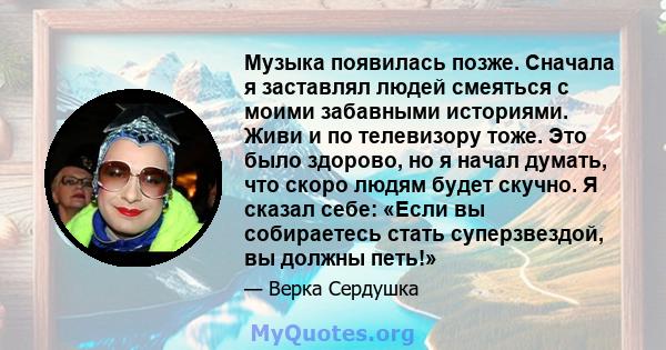 Музыка появилась позже. Сначала я заставлял людей смеяться с моими забавными историями. Живи и по телевизору тоже. Это было здорово, но я начал думать, что скоро людям будет скучно. Я сказал себе: «Если вы собираетесь