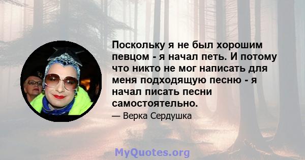 Поскольку я не был хорошим певцом - я начал петь. И потому что никто не мог написать для меня подходящую песню - я начал писать песни самостоятельно.