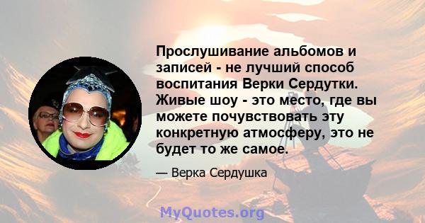 Прослушивание альбомов и записей - не лучший способ воспитания Верки Сердутки. Живые шоу - это место, где вы можете почувствовать эту конкретную атмосферу, это не будет то же самое.