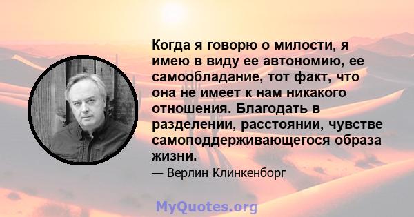 Когда я говорю о милости, я имею в виду ее автономию, ее самообладание, тот факт, что она не имеет к нам никакого отношения. Благодать в разделении, расстоянии, чувстве самоподдерживающегося образа жизни.