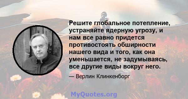 Решите глобальное потепление, устраняйте ядерную угрозу, и нам все равно придется противостоять обширности нашего вида и того, как она уменьшается, не задумываясь, все другие виды вокруг него.