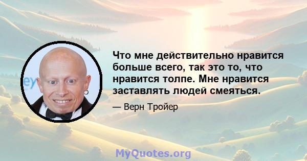 Что мне действительно нравится больше всего, так это то, что нравится толпе. Мне нравится заставлять людей смеяться.