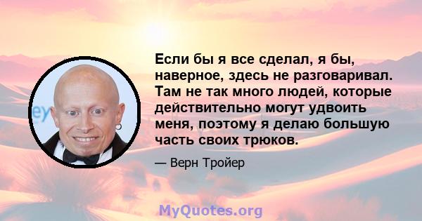 Если бы я все сделал, я бы, наверное, здесь не разговаривал. Там не так много людей, которые действительно могут удвоить меня, поэтому я делаю большую часть своих трюков.