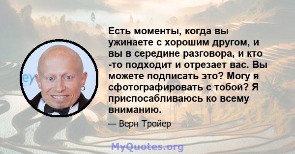 Есть моменты, когда вы ужинаете с хорошим другом, и вы в середине разговора, и кто -то подходит и отрезает вас. Вы можете подписать это? Могу я сфотографировать с тобой? Я приспосабливаюсь ко всему вниманию.