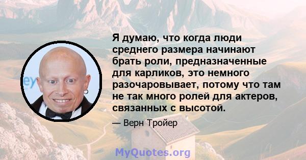 Я думаю, что когда люди среднего размера начинают брать роли, предназначенные для карликов, это немного разочаровывает, потому что там не так много ролей для актеров, связанных с высотой.