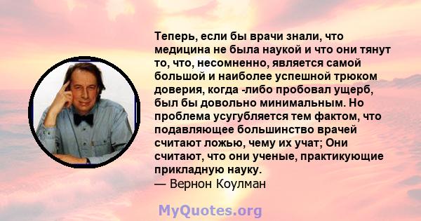 Теперь, если бы врачи знали, что медицина не была наукой и что они тянут то, что, несомненно, является самой большой и наиболее успешной трюком доверия, когда -либо пробовал ущерб, был бы довольно минимальным. Но