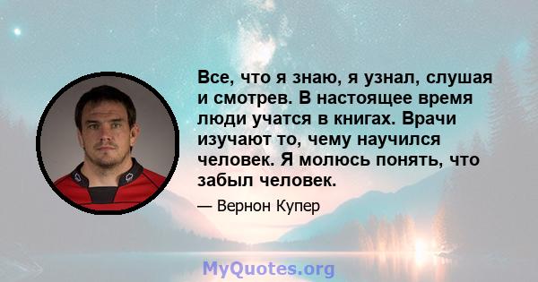 Все, что я знаю, я узнал, слушая и смотрев. В настоящее время люди учатся в книгах. Врачи изучают то, чему научился человек. Я молюсь понять, что забыл человек.