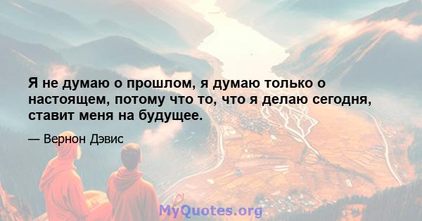 Я не думаю о прошлом, я думаю только о настоящем, потому что то, что я делаю сегодня, ставит меня на будущее.