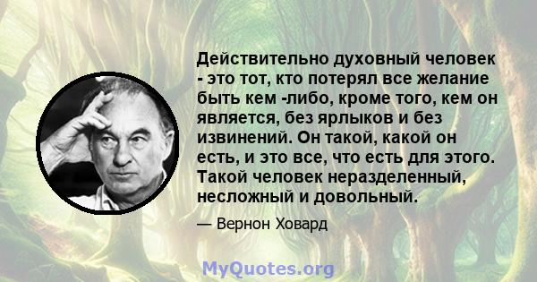 Действительно духовный человек - это тот, кто потерял все желание быть кем -либо, кроме того, кем он является, без ярлыков и без извинений. Он такой, какой он есть, и это все, что есть для этого. Такой человек