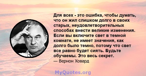 Для всех - это ошибка, чтобы думать, что он жил слишком долго в своих старых, неудовлетворительных способах внести великие изменения. Если вы включите свет в темной комнате, не имеет значения, как долго было темно,