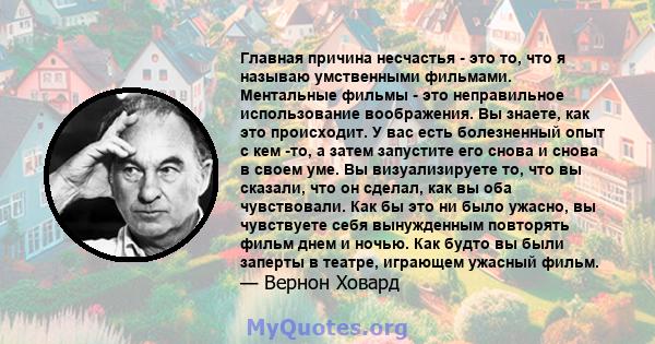 Главная причина несчастья - это то, что я называю умственными фильмами. Ментальные фильмы - это неправильное использование воображения. Вы знаете, как это происходит. У вас есть болезненный опыт с кем -то, а затем