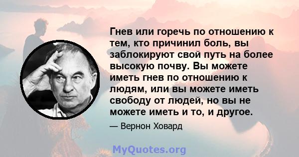 Гнев или горечь по отношению к тем, кто причинил боль, вы заблокируют свой путь на более высокую почву. Вы можете иметь гнев по отношению к людям, или вы можете иметь свободу от людей, но вы не можете иметь и то, и