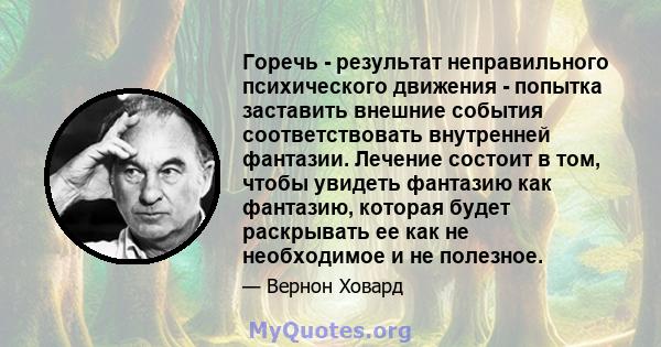 Горечь - результат неправильного психического движения - попытка заставить внешние события соответствовать внутренней фантазии. Лечение состоит в том, чтобы увидеть фантазию как фантазию, которая будет раскрывать ее как 