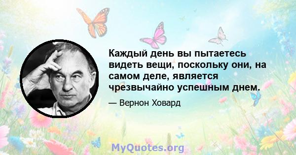 Каждый день вы пытаетесь видеть вещи, поскольку они, на самом деле, является чрезвычайно успешным днем.