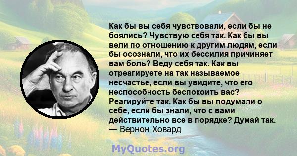 Как бы вы себя чувствовали, если бы не боялись? Чувствую себя так. Как бы вы вели по отношению к другим людям, если бы осознали, что их бессилия причиняет вам боль? Веду себя так. Как вы отреагируете на так называемое