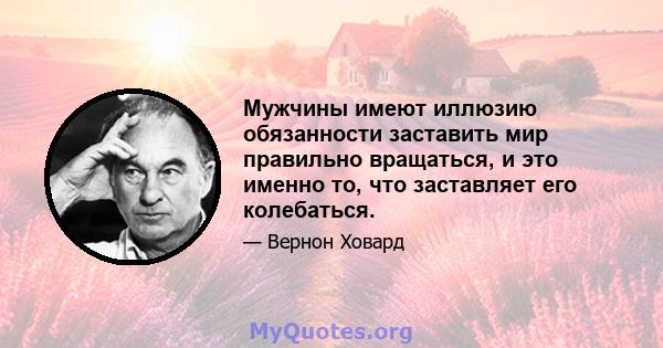 Мужчины имеют иллюзию обязанности заставить мир правильно вращаться, и это именно то, что заставляет его колебаться.