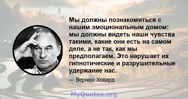 Мы должны познакомиться с нашим эмоциональным домом: мы должны видеть наши чувства такими, какие они есть на самом деле, а не так, как мы предполагаем. Это нарушает их гипнотические и разрушительные удержание нас.