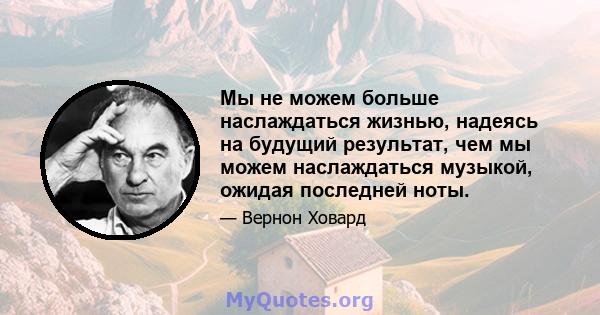 Мы не можем больше наслаждаться жизнью, надеясь на будущий результат, чем мы можем наслаждаться музыкой, ожидая последней ноты.