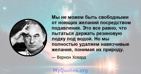 Мы не можем быть свободными от ноющих желаний посредством подавления. Это все равно, что пытаться держать резиновую лодку под водой. Но мы полностью удаляем навязчивые желания, понимая их природу.