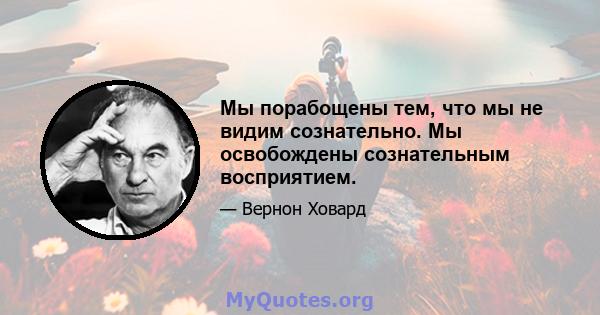 Мы порабощены тем, что мы не видим сознательно. Мы освобождены сознательным восприятием.