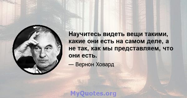 Научитесь видеть вещи такими, какие они есть на самом деле, а не так, как мы представляем, что они есть.