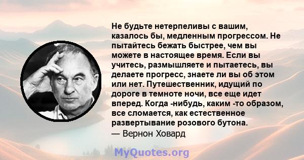 Не будьте нетерпеливы с вашим, казалось бы, медленным прогрессом. Не пытайтесь бежать быстрее, чем вы можете в настоящее время. Если вы учитесь, размышляете и пытаетесь, вы делаете прогресс, знаете ли вы об этом или