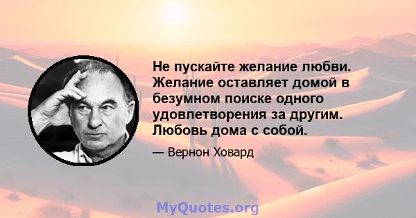 Не пускайте желание любви. Желание оставляет домой в безумном поиске одного удовлетворения за другим. Любовь дома с собой.