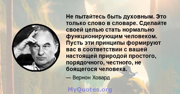 Не пытайтесь быть духовным. Это только слово в словаре. Сделайте своей целью стать нормально функционирующим человеком. Пусть эти принципы формируют вас в соответствии с вашей настоящей природой простого, порядочного,