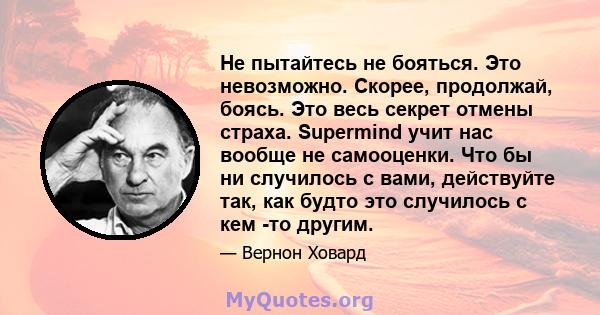 Не пытайтесь не бояться. Это невозможно. Скорее, продолжай, боясь. Это весь секрет отмены страха. Supermind учит нас вообще не самооценки. Что бы ни случилось с вами, действуйте так, как будто это случилось с кем -то