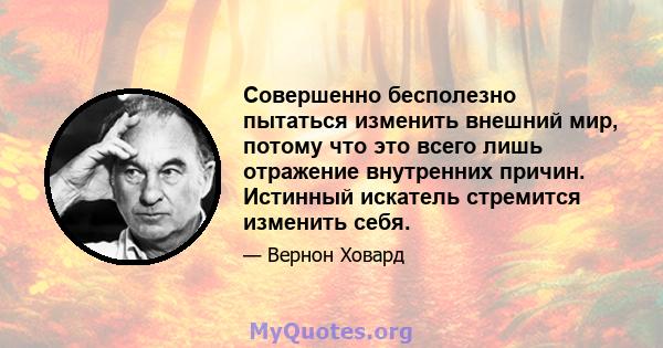 Совершенно бесполезно пытаться изменить внешний мир, потому что это всего лишь отражение внутренних причин. Истинный искатель стремится изменить себя.