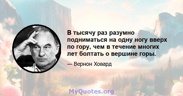 В тысячу раз разумно подниматься на одну ногу вверх по гору, чем в течение многих лет болтать о вершине горы.