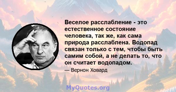 Веселое расслабление - это естественное состояние человека, так же, как сама природа расслаблена. Водопад связан только с тем, чтобы быть самим собой, а не делать то, что он считает водопадом.